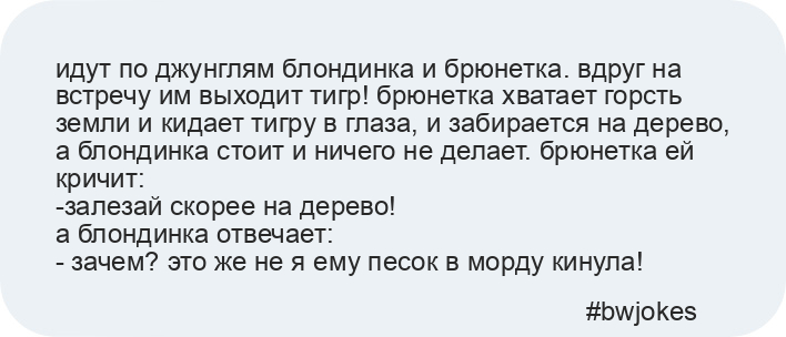 идут по джунглям блондинка и брюнетка. вдруг на встречу им выходит тигр! брюнетка хватает горсть земли и кидает тигру в глаза, и забирается на дерево, а блондинка стоит и ничего не делает. брюнетка ей кричит: 
-залезай скорее на дерево!
а блондинка отвечает:
- зачем? это же не я ему песок в морду кинула!