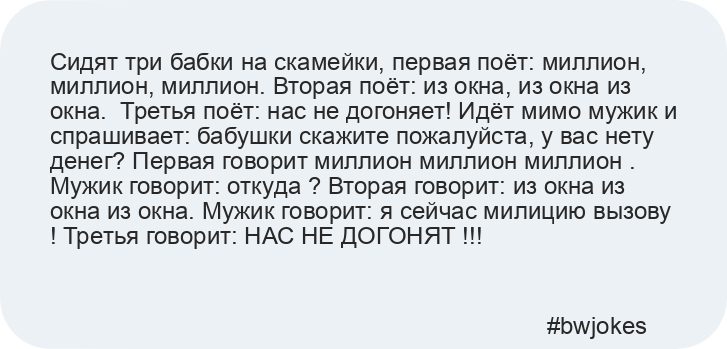 Сидят три бабки на скамейки, первая поёт: миллион, миллион, миллион. Вторая поёт: из окна, из окна из окна.  Третья поёт: нас не догоняет! Идёт мимо мужик и спрашивает: бабушки скажите пожалуйста, у вас нету денег? Первая говорит миллион миллион миллион . Мужик говорит: откуда ? Вторая говорит: из окна из окна из окна. Мужик говорит: я сейчас милицию вызову ! Третья говорит: НАС НЕ ДОГОНЯТ !!!

    