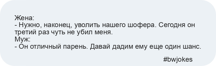 Жена: 
- Нужно, наконец, уволить нашего шофера. Сегодня он третий раз чуть не убил меня. 
Муж: 
- Он отличный парень. Давай дадим ему еще один шанс.