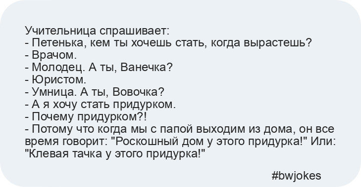 Учительница спрашивает: 
- Петенька, кем ты хочешь стать, когда вырастешь? 
- Врачом. 
- Молодец. А ты, Ванечка? 
- Юристом. 
- Умница. А ты, Вовочка? 
- А я хочу стать придурком. 
- Почему придурком?! 
- Потому что когда мы с папой выходим из дома, он все время говорит: "Роскошный дом у этого придурка!" Или: "Клевая тачка у этого придурка!"